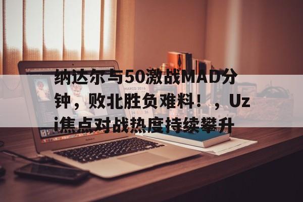 九游-纳达尔与50激战MAD分钟，败北胜负难料！，Uzi焦点对战热度持续攀升-九游
